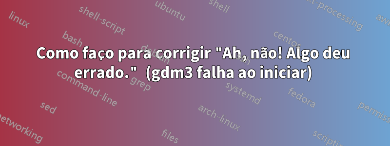 Como faço para corrigir "Ah, não! Algo deu errado." (gdm3 falha ao iniciar)