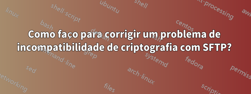 Como faço para corrigir um problema de incompatibilidade de criptografia com SFTP?