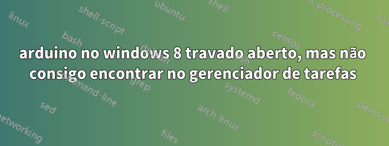 arduino no windows 8 travado aberto, mas não consigo encontrar no gerenciador de tarefas