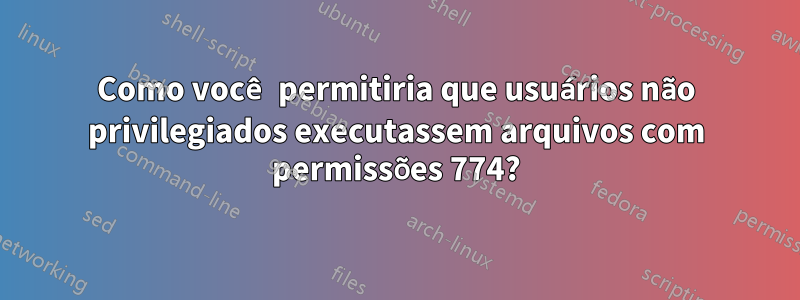 Como você permitiria que usuários não privilegiados executassem arquivos com permissões 774?