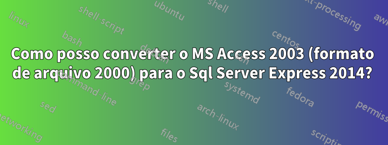 Como posso converter o MS Access 2003 (formato de arquivo 2000) para o Sql Server Express 2014?