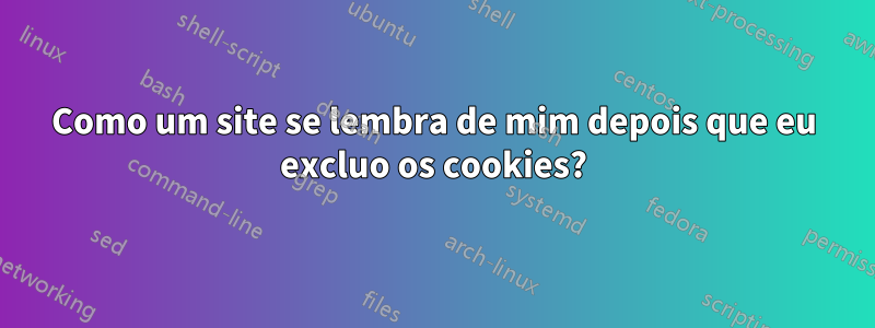 Como um site se lembra de mim depois que eu excluo os cookies?