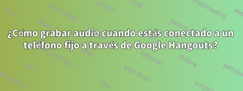 ¿Cómo grabar audio cuando estás conectado a un teléfono fijo a través de Google Hangouts?