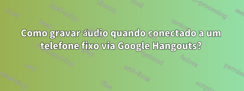 Como gravar áudio quando conectado a um telefone fixo via Google Hangouts?