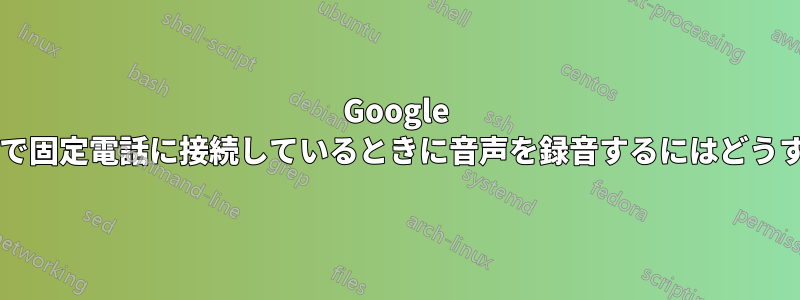 Google ハングアウト経由で固定電話に接続しているときに音声を録音するにはどうすればよいですか?