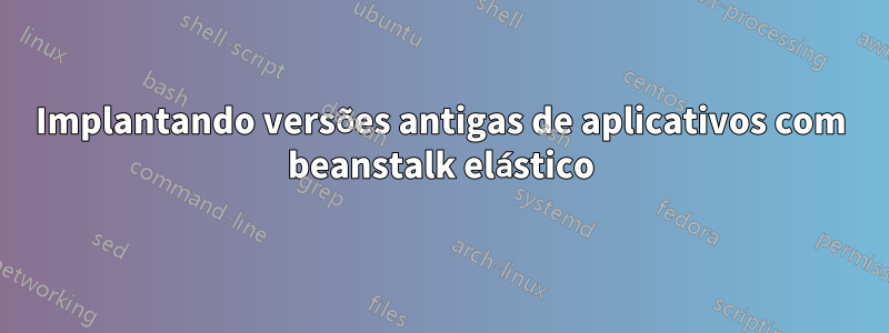 Implantando versões antigas de aplicativos com beanstalk elástico