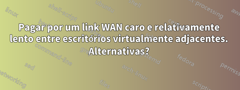 Pagar por um link WAN caro e relativamente lento entre escritórios virtualmente adjacentes. Alternativas?