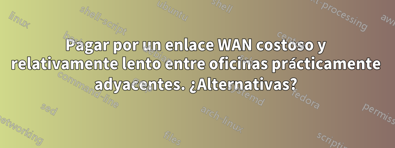 Pagar por un enlace WAN costoso y relativamente lento entre oficinas prácticamente adyacentes. ¿Alternativas?