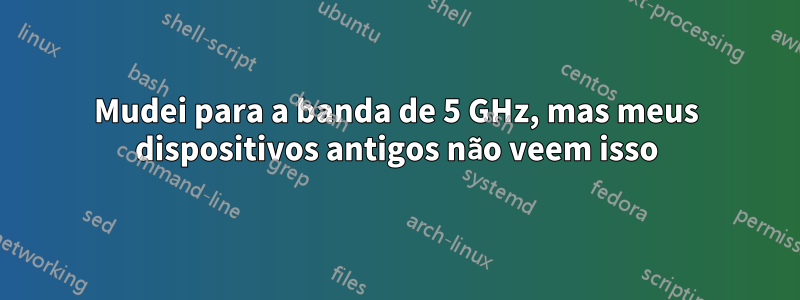 Mudei para a banda de 5 GHz, mas meus dispositivos antigos não veem isso