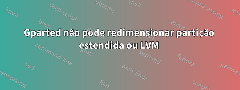 Gparted não pode redimensionar partição estendida ou LVM