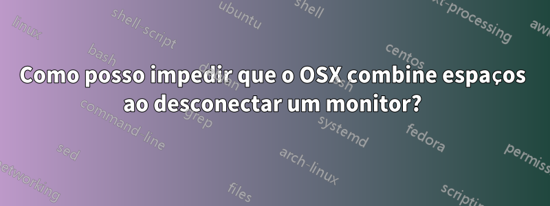 Como posso impedir que o OSX combine espaços ao desconectar um monitor?