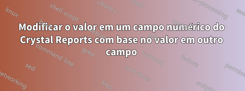 Modificar o valor em um campo numérico do Crystal Reports com base no valor em outro campo