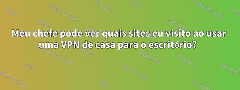 Meu chefe pode ver quais sites eu visito ao usar uma VPN de casa para o escritório? 