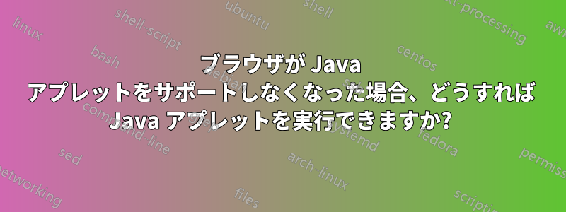 ブラウザが Java アプレットをサポートしなくなった場合、どうすれば Java アプレットを実行できますか?