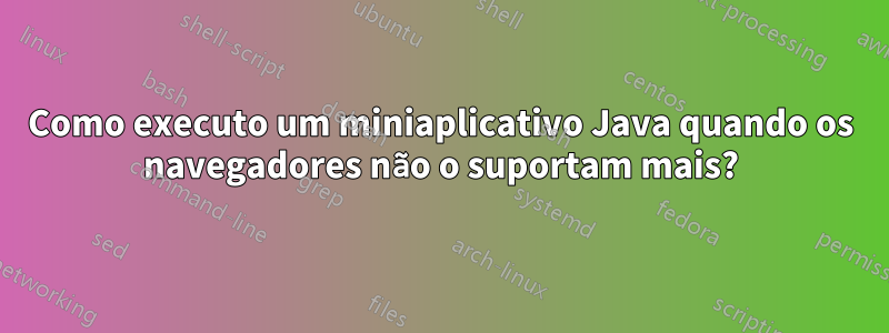 Como executo um miniaplicativo Java quando os navegadores não o suportam mais?