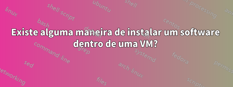 Existe alguma maneira de instalar um software dentro de uma VM?