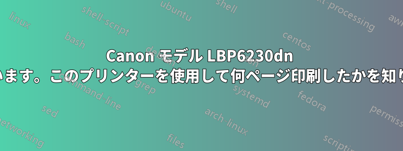 Canon モデル LBP6230dn を使用しています。このプリンターを使用して何ページ印刷したかを知りたいです。