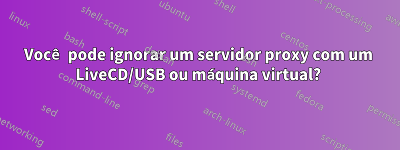 Você pode ignorar um servidor proxy com um LiveCD/USB ou máquina virtual?