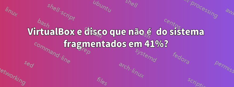 VirtualBox e disco que não é do sistema fragmentados em 41%?