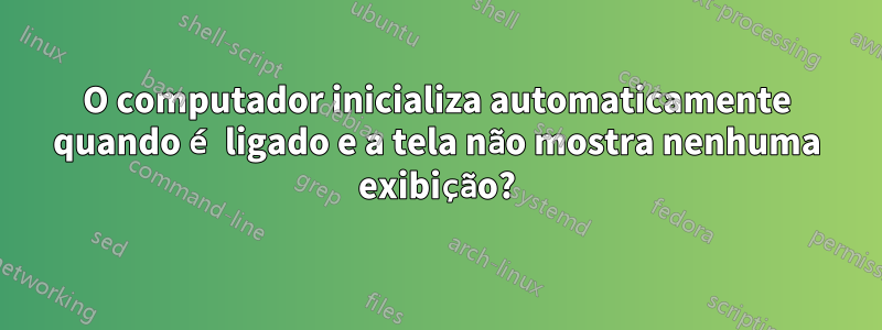 O computador inicializa automaticamente quando é ligado e a tela não mostra nenhuma exibição?