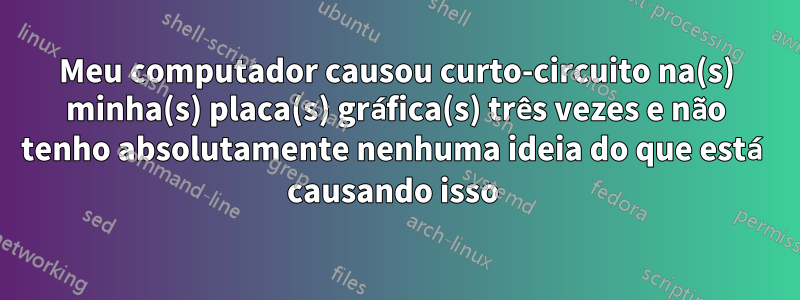 Meu computador causou curto-circuito na(s) minha(s) placa(s) gráfica(s) três vezes e não tenho absolutamente nenhuma ideia do que está causando isso 