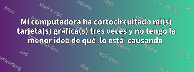 Mi computadora ha cortocircuitado mi(s) tarjeta(s) gráfica(s) tres veces y no tengo la menor idea de qué lo está causando 