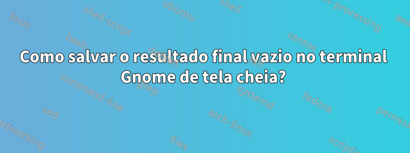 Como salvar o resultado final vazio no terminal Gnome de tela cheia?