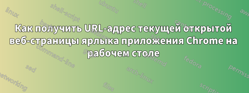 Как получить URL-адрес текущей открытой веб-страницы ярлыка приложения Chrome на рабочем столе