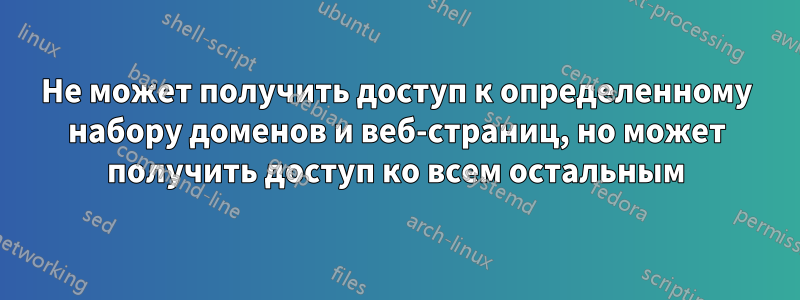 Не может получить доступ к определенному набору доменов и веб-страниц, но может получить доступ ко всем остальным