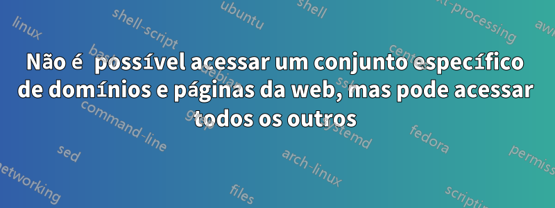 Não é possível acessar um conjunto específico de domínios e páginas da web, mas pode acessar todos os outros