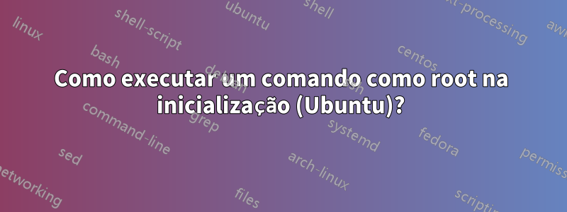 Como executar um comando como root na inicialização (Ubuntu)?