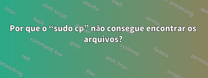 Por que o “sudo cp” não consegue encontrar os arquivos?