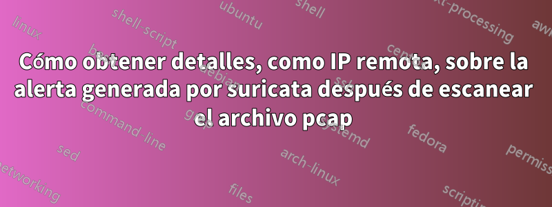 Cómo obtener detalles, como IP remota, sobre la alerta generada por suricata después de escanear el archivo pcap