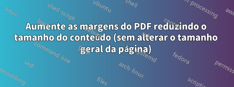 Aumente as margens do PDF reduzindo o tamanho do conteúdo (sem alterar o tamanho geral da página)