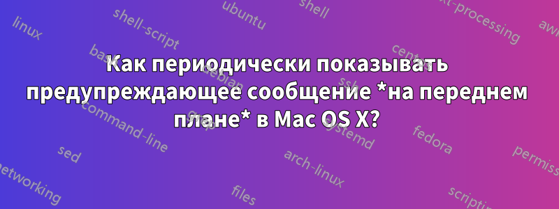 Как периодически показывать предупреждающее сообщение *на переднем плане* в Mac OS X?