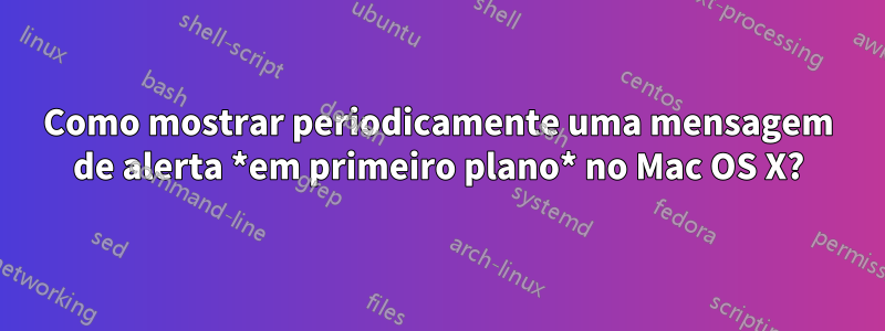 Como mostrar periodicamente uma mensagem de alerta *em primeiro plano* no Mac OS X?