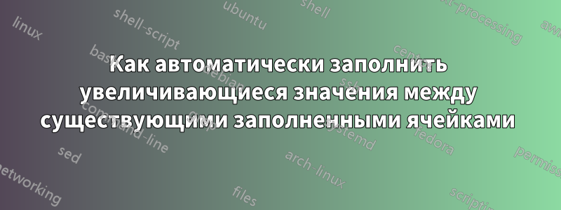 Как автоматически заполнить увеличивающиеся значения между существующими заполненными ячейками