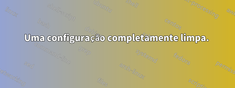 Uma configuração completamente limpa.