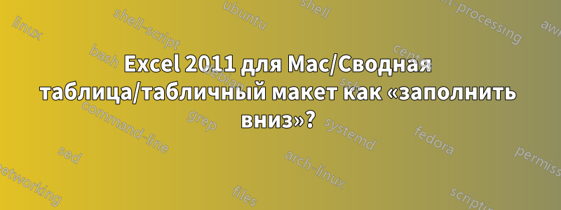 Excel 2011 для Mac/Сводная таблица/табличный макет как «заполнить вниз»?