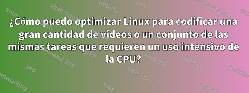 ¿Cómo puedo optimizar Linux para codificar una gran cantidad de videos o un conjunto de las mismas tareas que requieren un uso intensivo de la CPU?