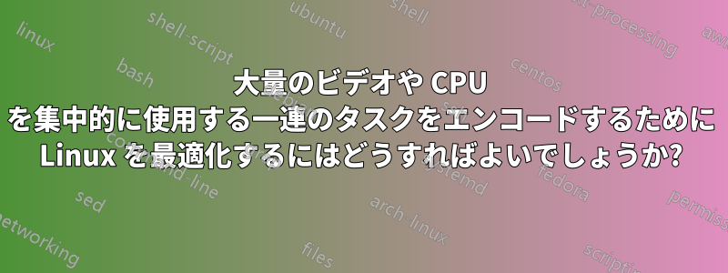 大量のビデオや CPU を集中的に使用する一連のタスクをエンコードするために Linux を最適化するにはどうすればよいでしょうか?