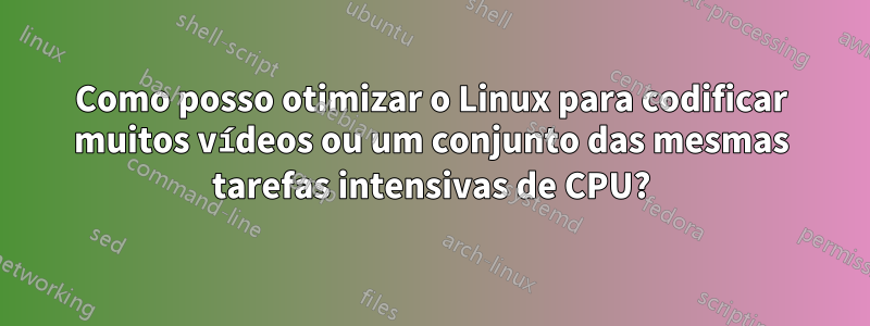 Como posso otimizar o Linux para codificar muitos vídeos ou um conjunto das mesmas tarefas intensivas de CPU?