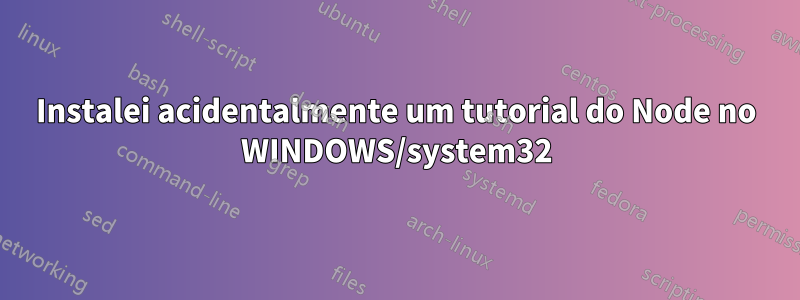 Instalei acidentalmente um tutorial do Node no WINDOWS/system32