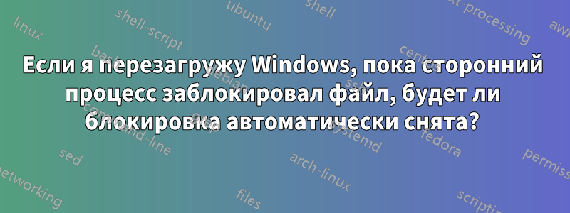 Если я перезагружу Windows, пока сторонний процесс заблокировал файл, будет ли блокировка автоматически снята?