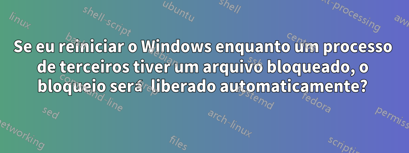 Se eu reiniciar o Windows enquanto um processo de terceiros tiver um arquivo bloqueado, o bloqueio será liberado automaticamente?