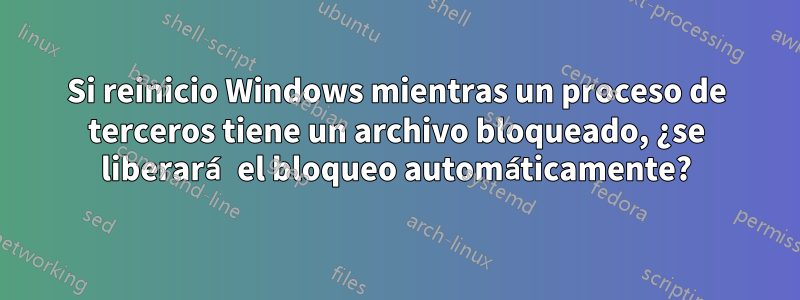 Si reinicio Windows mientras un proceso de terceros tiene un archivo bloqueado, ¿se liberará el bloqueo automáticamente?