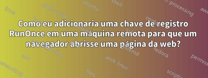 Como eu adicionaria uma chave de registro RunOnce em uma máquina remota para que um navegador abrisse uma página da web?