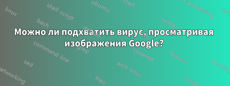 Можно ли подхватить вирус, просматривая изображения Google?