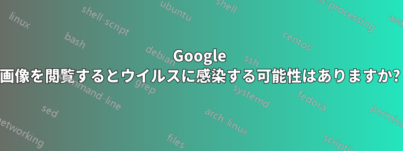 Google 画像を閲覧するとウイルスに感染する可能性はありますか?