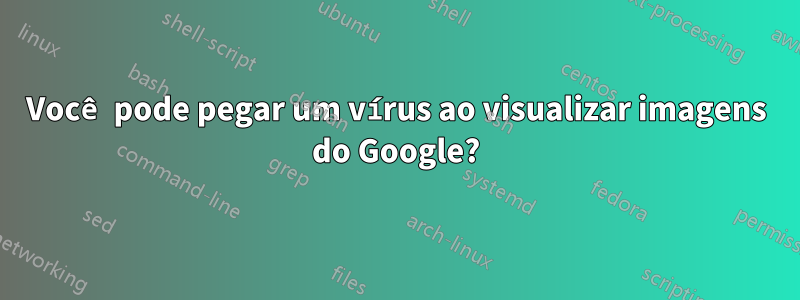 Você pode pegar um vírus ao visualizar imagens do Google?